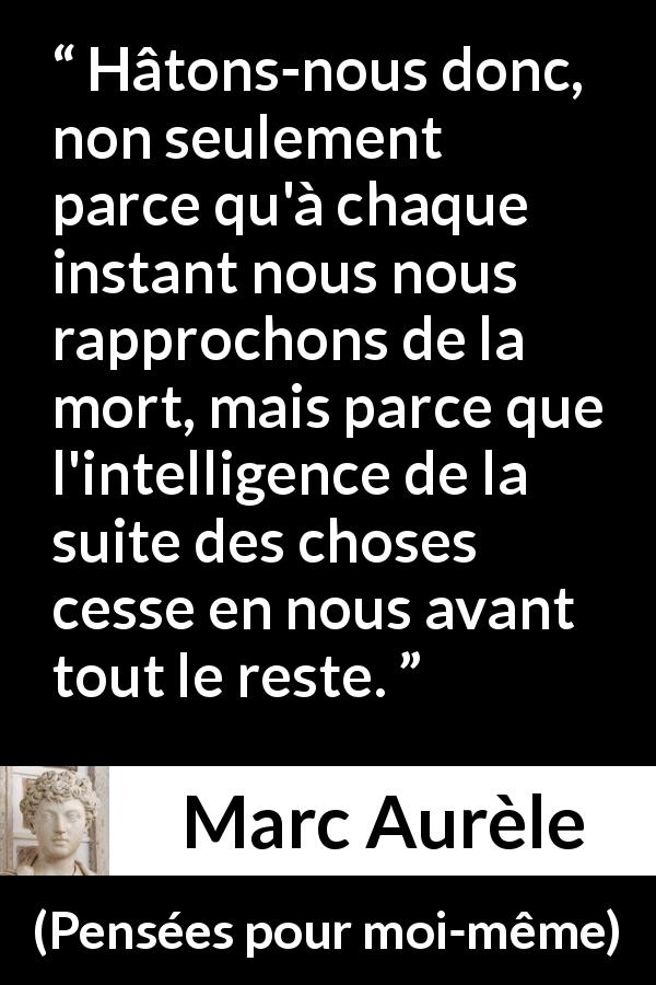 Citation de Marc Aurèle sur l'intelligence tirée de Pensées pour moi-même - Hâtons-nous donc, non seulement parce qu'à chaque instant nous nous rapprochons de la mort, mais parce que l'intelligence de la suite des choses cesse en nous avant tout le reste.
