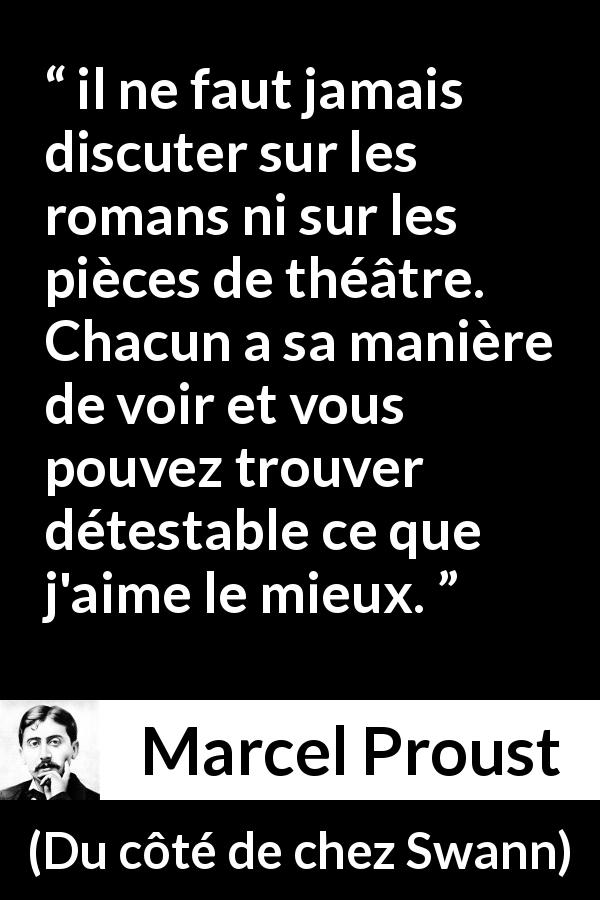 Citation de Marcel Proust sur l'art tirée de Du côté de chez Swann - il ne faut jamais discuter sur les romans ni sur les pièces de théâtre. Chacun a sa manière de voir et vous pouvez trouver détestable ce que j'aime le mieux.