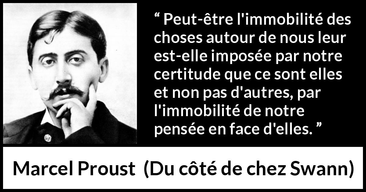 Citation de Marcel Proust sur le changement tirée de Du côté de chez Swann - Peut-être l'immobilité des choses autour de nous leur est-elle imposée par notre certitude que ce sont elles et non pas d'autres, par l'immobilité de notre pensée en face d'elles.