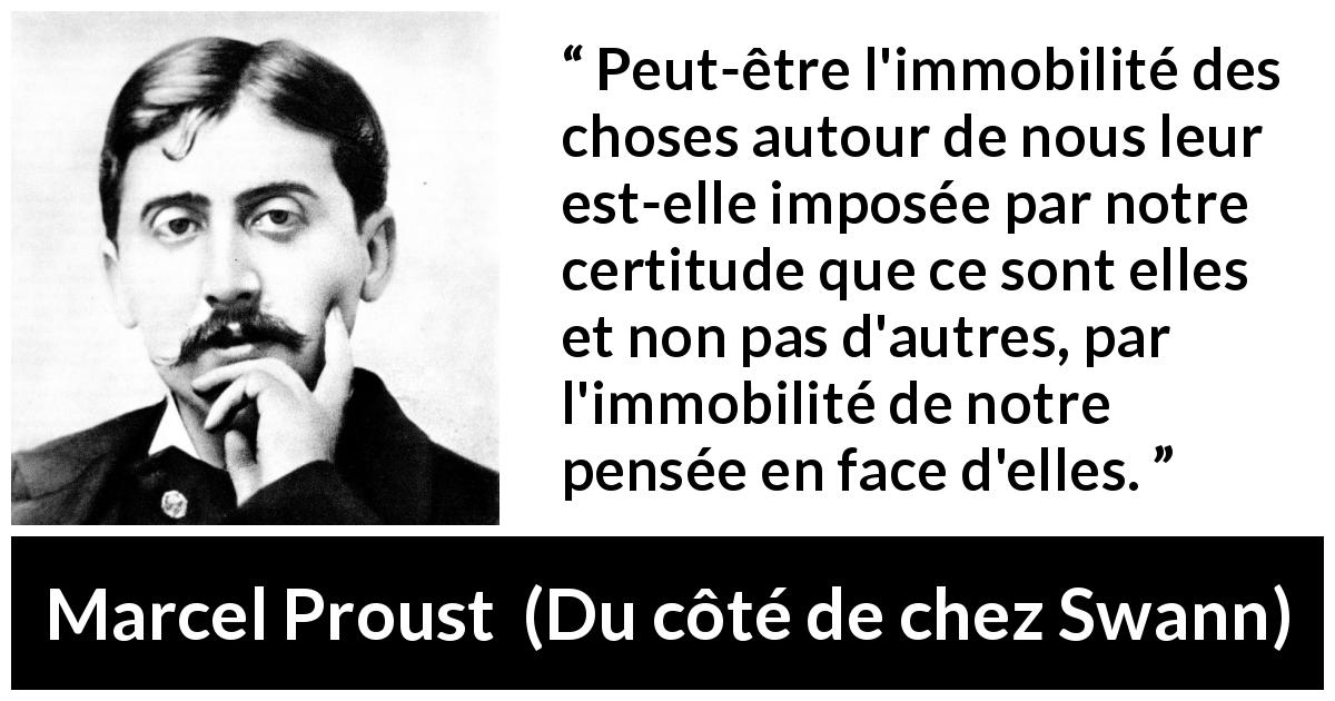 Citation de Marcel Proust sur le changement tirée de Du côté de chez Swann - Peut-être l'immobilité des choses autour de nous leur est-elle imposée par notre certitude que ce sont elles et non pas d'autres, par l'immobilité de notre pensée en face d'elles.