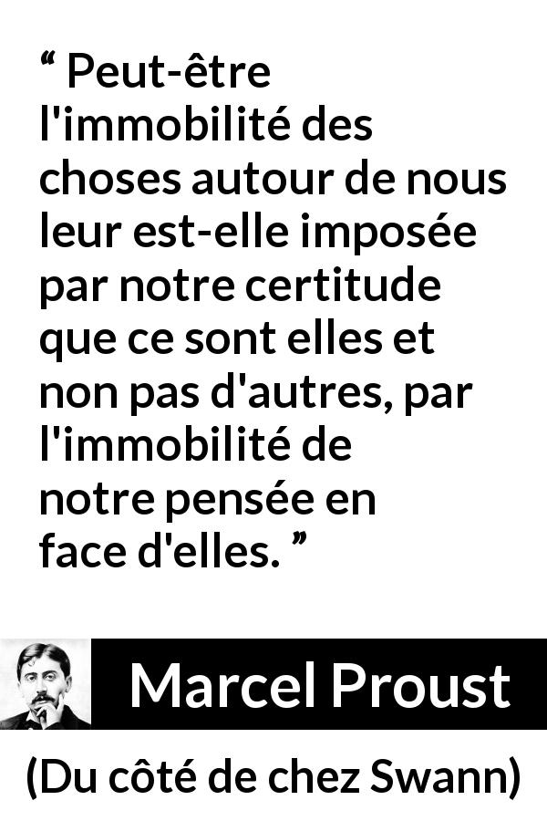 Citation de Marcel Proust sur le changement tirée de Du côté de chez Swann - Peut-être l'immobilité des choses autour de nous leur est-elle imposée par notre certitude que ce sont elles et non pas d'autres, par l'immobilité de notre pensée en face d'elles.