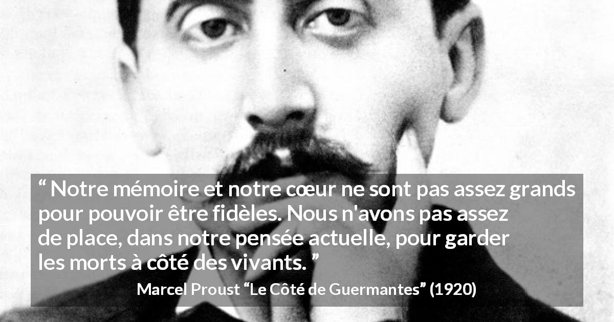 Citation de Marcel Proust sur la fidélité tirée du Côté de Guermantes - Notre mémoire et notre cœur ne sont pas assez grands pour pouvoir être fidèles. Nous n'avons pas assez de place, dans notre pensée actuelle, pour garder les morts à côté des vivants.