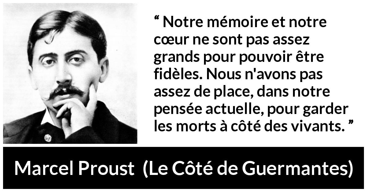 Citation de Marcel Proust sur la fidélité tirée du Côté de Guermantes - Notre mémoire et notre cœur ne sont pas assez grands pour pouvoir être fidèles. Nous n'avons pas assez de place, dans notre pensée actuelle, pour garder les morts à côté des vivants.
