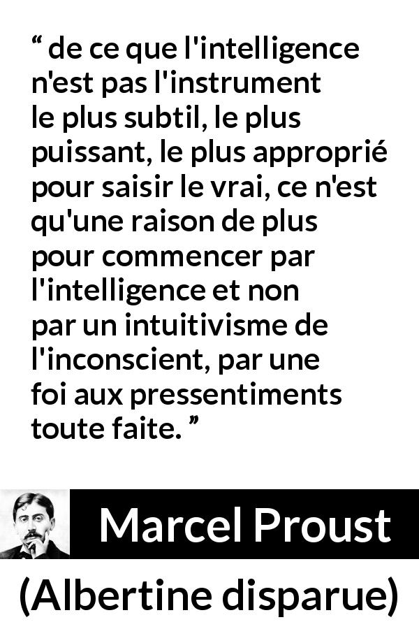 Citation de Marcel Proust sur l'intelligence tirée d'Albertine disparue - de ce que l'intelligence n'est pas l'instrument le plus subtil, le plus puissant, le plus approprié pour saisir le vrai, ce n'est qu'une raison de plus pour commencer par l'intelligence et non par un intuitivisme de l'inconscient, par une foi aux pressentiments toute faite.