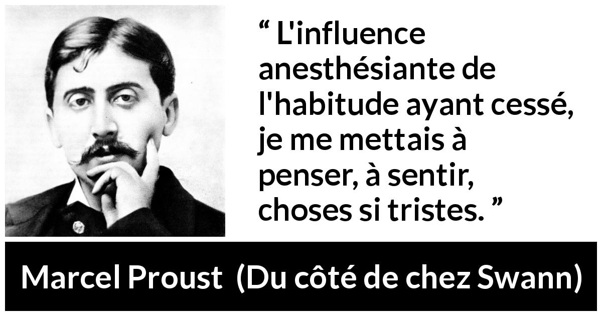 Citation de Marcel Proust sur la pensée tirée de Du côté de chez Swann - L'influence anesthésiante de l'habitude ayant cessé, je me mettais à penser, à sentir, choses si tristes.