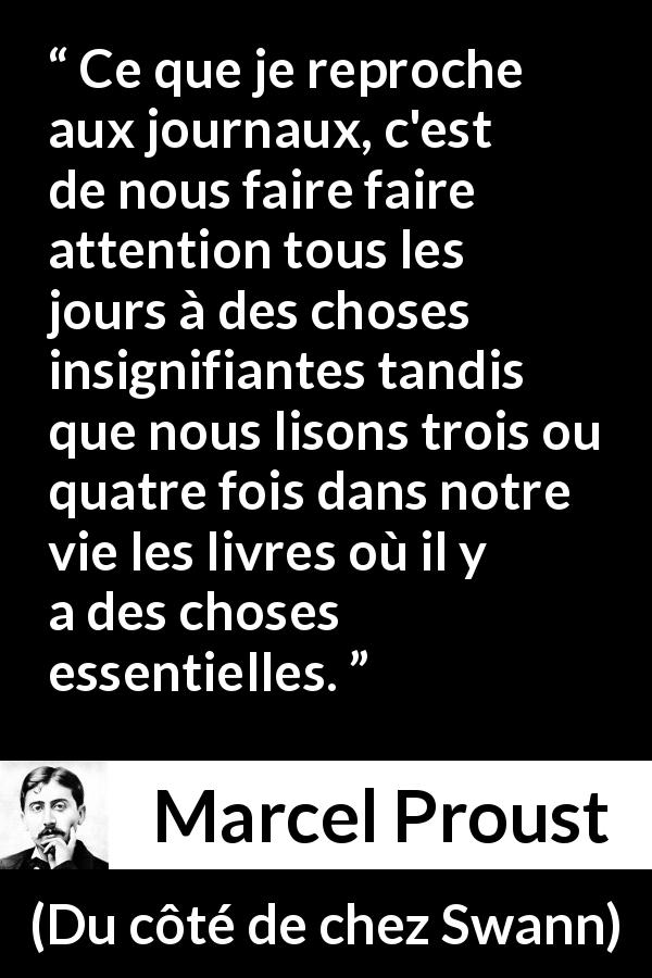 Citation de Marcel Proust sur la superficialité tirée de Du côté de chez Swann - Ce que je reproche aux journaux, c'est de nous faire faire attention tous les jours à des choses insignifiantes tandis que nous lisons trois ou quatre fois dans notre vie les livres où il y a des choses essentielles.