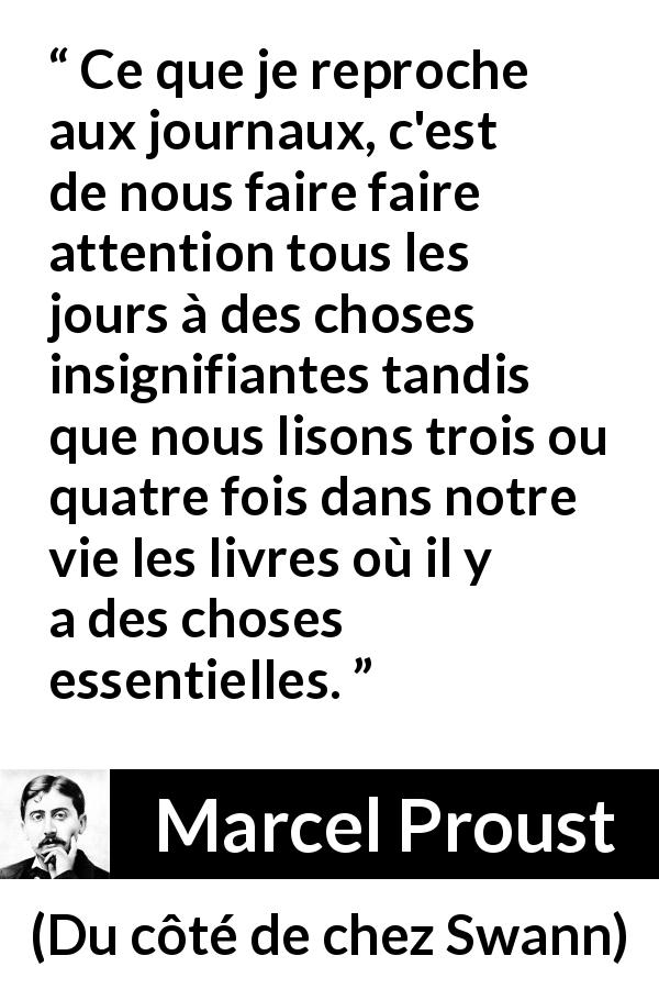 Citation de Marcel Proust sur la superficialité tirée de Du côté de chez Swann - Ce que je reproche aux journaux, c'est de nous faire faire attention tous les jours à des choses insignifiantes tandis que nous lisons trois ou quatre fois dans notre vie les livres où il y a des choses essentielles.