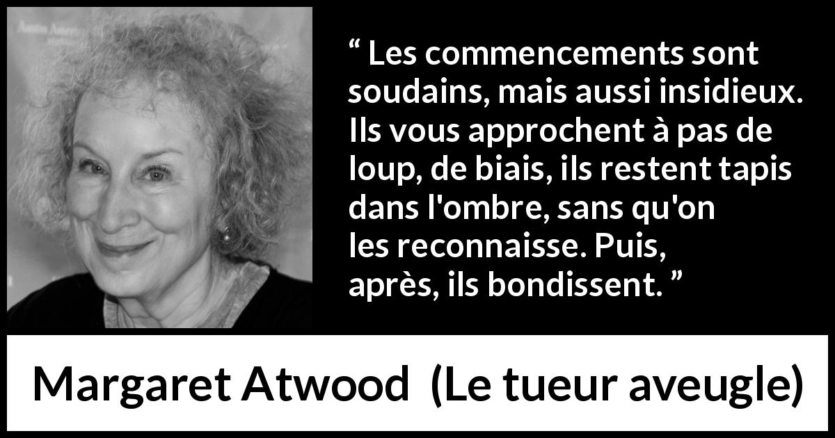 Citation de Margaret Atwood sur le commencement tirée du tueur aveugle - Les commencements sont soudains, mais aussi insidieux. Ils vous approchent à pas de loup, de biais, ils restent tapis dans l'ombre, sans qu'on les reconnaisse. Puis, après, ils bondissent.