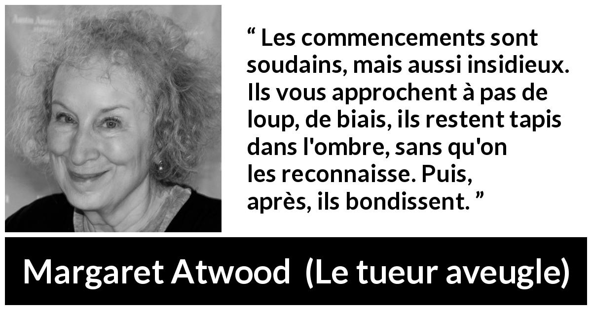 Citation de Margaret Atwood sur le commencement tirée du tueur aveugle - Les commencements sont soudains, mais aussi insidieux. Ils vous approchent à pas de loup, de biais, ils restent tapis dans l'ombre, sans qu'on les reconnaisse. Puis, après, ils bondissent.