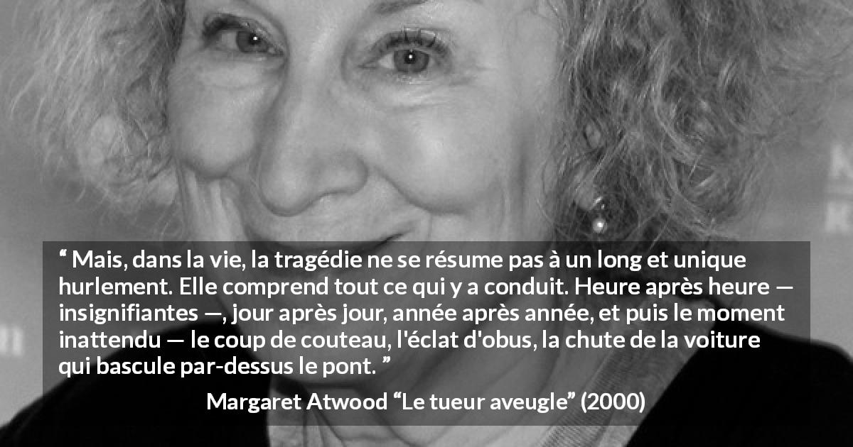 Citation de Margaret Atwood sur l'instant tirée du tueur aveugle - Mais, dans la vie, la tragédie ne se résume pas à un long et unique hurlement. Elle comprend tout ce qui y a conduit. Heure après heure — insignifiantes —, jour après jour, année après année, et puis le moment inattendu — le coup de couteau, l'éclat d'obus, la chute de la voiture qui bascule par-dessus le pont.