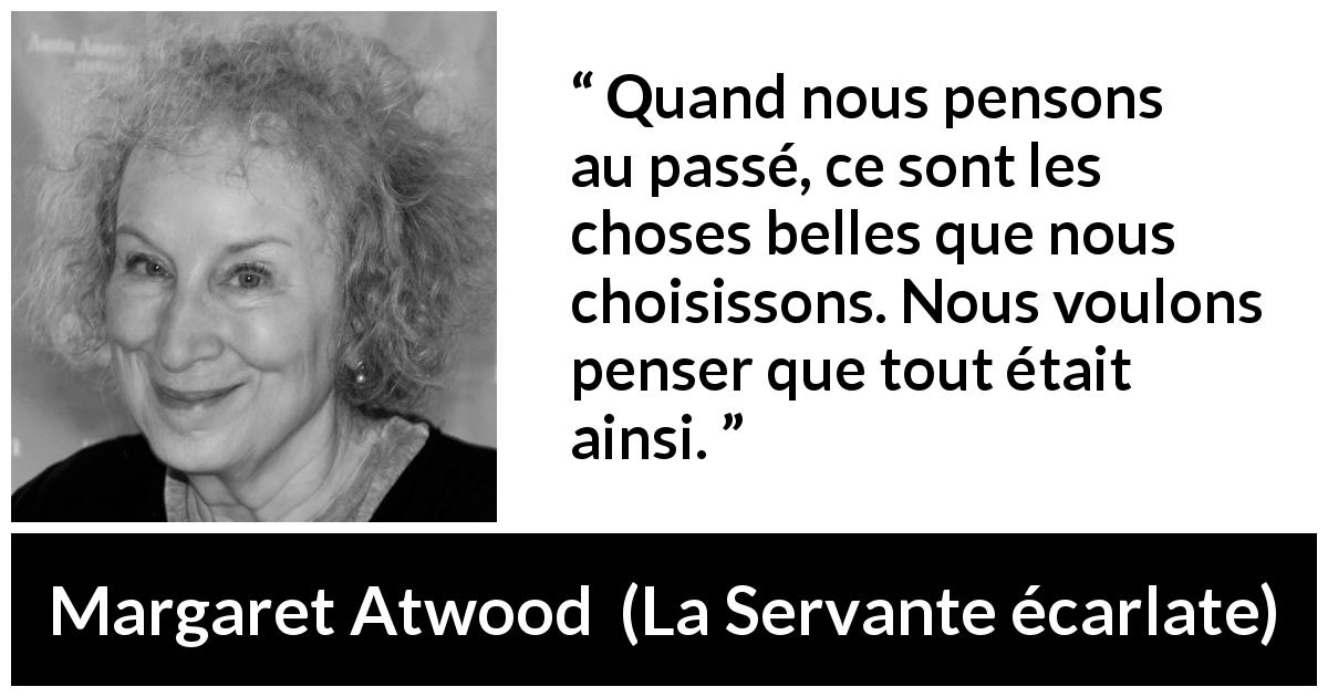 Citation de Margaret Atwood sur le passé tirée de La Servante écarlate - Quand nous pensons au passé, ce sont les choses belles que nous choisissons. Nous voulons penser que tout était ainsi.
