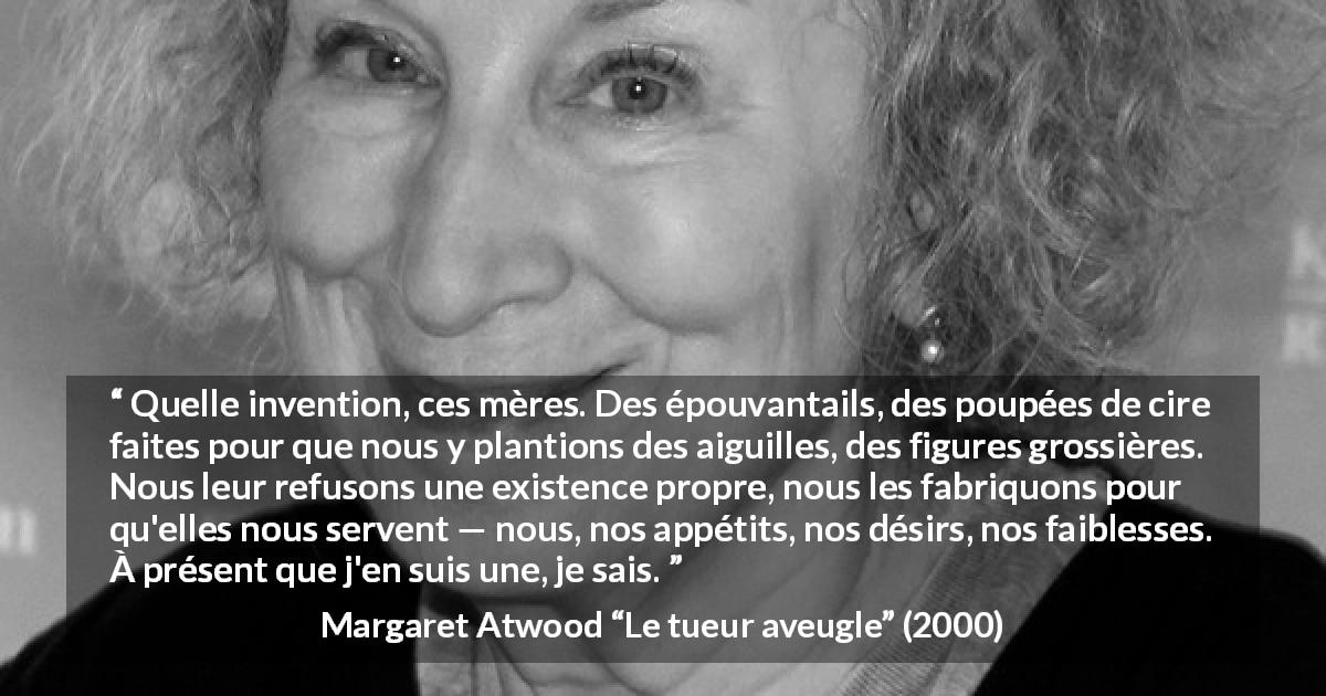 Citation de Margaret Atwood sur la projection tirée du tueur aveugle - Quelle invention, ces mères. Des épouvantails, des poupées de cire faites pour que nous y plantions des aiguilles, des figures grossières. Nous leur refusons une existence propre, nous les fabriquons pour qu'elles nous servent — nous, nos appétits, nos désirs, nos faiblesses. À présent que j'en suis une, je sais.