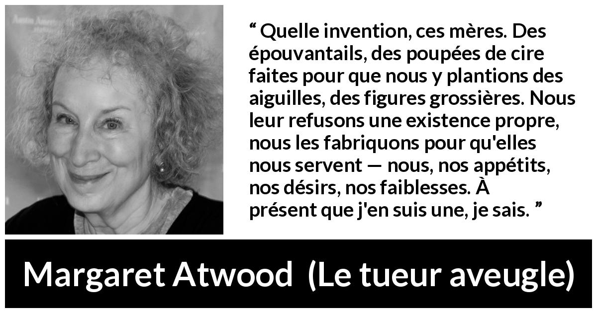 Citation de Margaret Atwood sur la projection tirée du tueur aveugle - Quelle invention, ces mères. Des épouvantails, des poupées de cire faites pour que nous y plantions des aiguilles, des figures grossières. Nous leur refusons une existence propre, nous les fabriquons pour qu'elles nous servent — nous, nos appétits, nos désirs, nos faiblesses. À présent que j'en suis une, je sais.