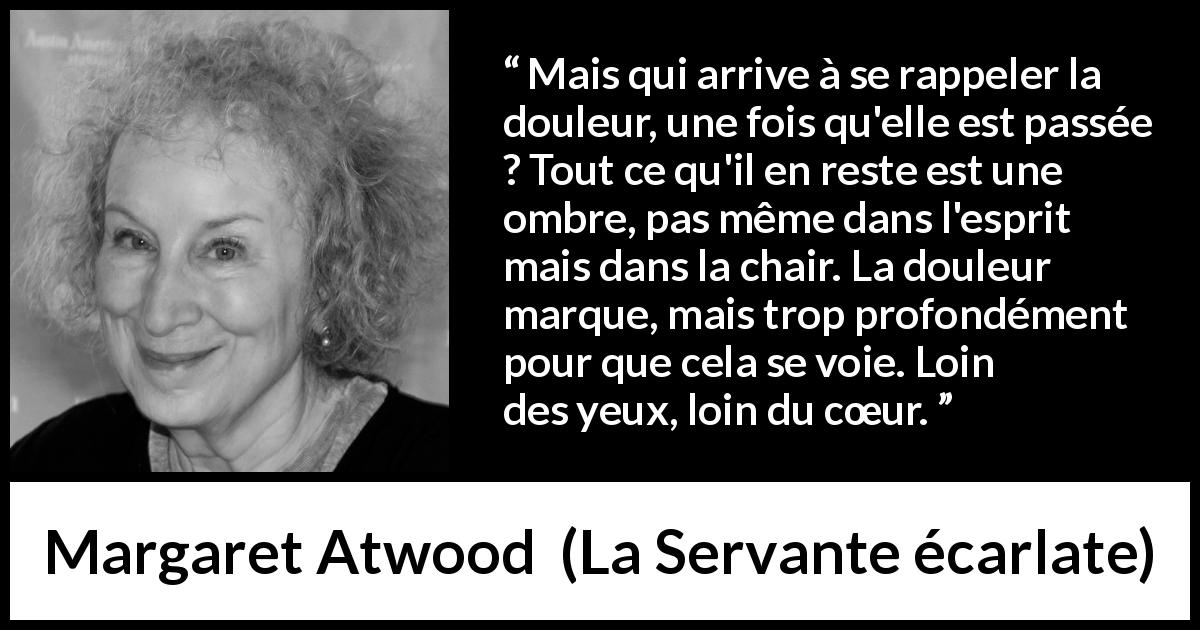 Citation de Margaret Atwood sur la souffrance tirée de La Servante écarlate - Mais qui arrive à se rappeler la douleur, une fois qu'elle est passée ? Tout ce qu'il en reste est une ombre, pas même dans l'esprit mais dans la chair. La douleur marque, mais trop profondément pour que cela se voie. Loin des yeux, loin du cœur.