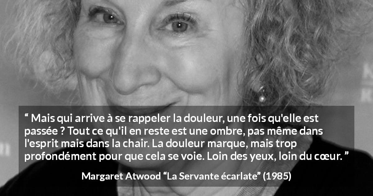 Citation de Margaret Atwood sur la souffrance tirée de La Servante écarlate - Mais qui arrive à se rappeler la douleur, une fois qu'elle est passée ? Tout ce qu'il en reste est une ombre, pas même dans l'esprit mais dans la chair. La douleur marque, mais trop profondément pour que cela se voie. Loin des yeux, loin du cœur.