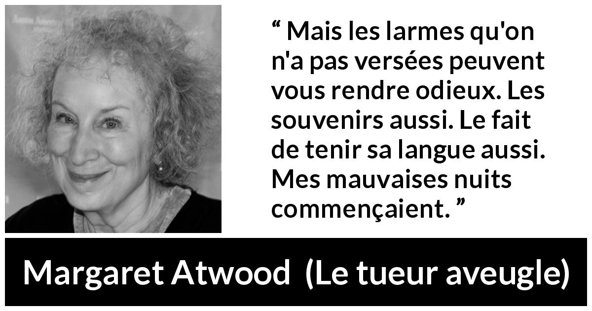 Citation de Margaret Atwood sur le souvenir tirée du tueur aveugle - Mais les larmes qu'on n'a pas versées peuvent vous rendre odieux. Les souvenirs aussi. Le fait de tenir sa langue aussi. Mes mauvaises nuits commençaient.