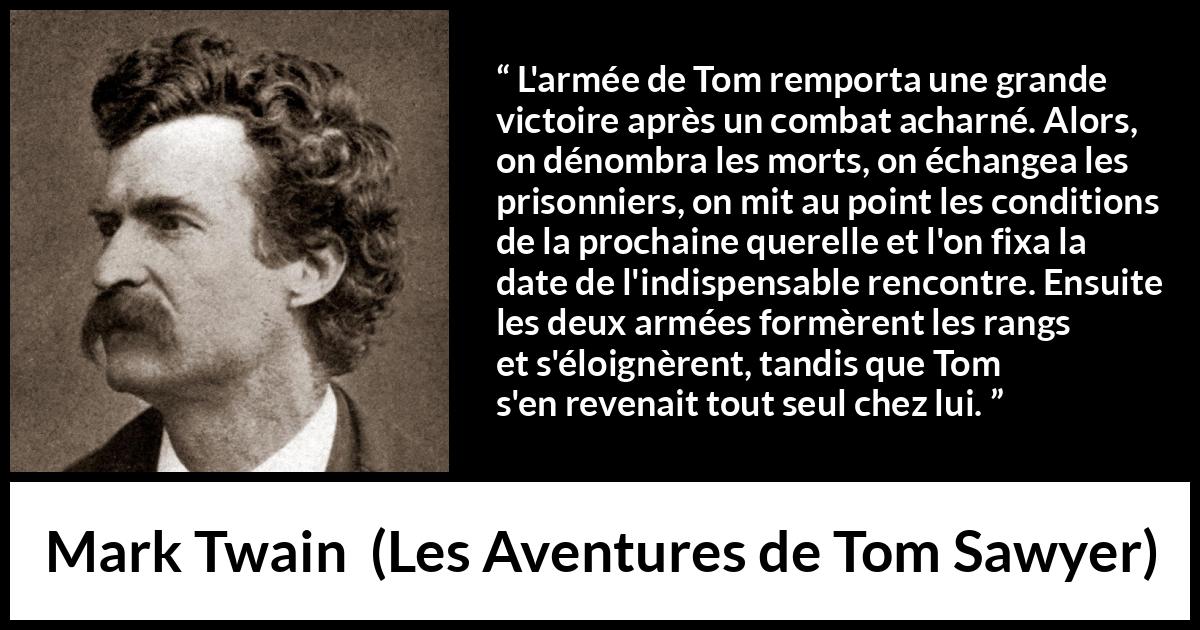 Citation de Mark Twain sur la bataille tirée des Aventures de Tom Sawyer - L'armée de Tom remporta une grande victoire après un combat acharné. Alors, on dénombra les morts, on échangea les prisonniers, on mit au point les conditions de la prochaine querelle et l'on fixa la date de l'indispensable rencontre. Ensuite les deux armées formèrent les rangs et s'éloignèrent, tandis que Tom s'en revenait tout seul chez lui.
