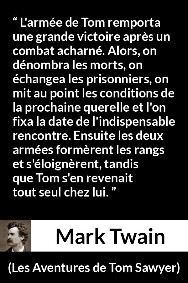 Citation de Mark Twain sur la bataille tirée des Aventures de Tom Sawyer - L'armée de Tom remporta une grande victoire après un combat acharné. Alors, on dénombra les morts, on échangea les prisonniers, on mit au point les conditions de la prochaine querelle et l'on fixa la date de l'indispensable rencontre. Ensuite les deux armées formèrent les rangs et s'éloignèrent, tandis que Tom s'en revenait tout seul chez lui.