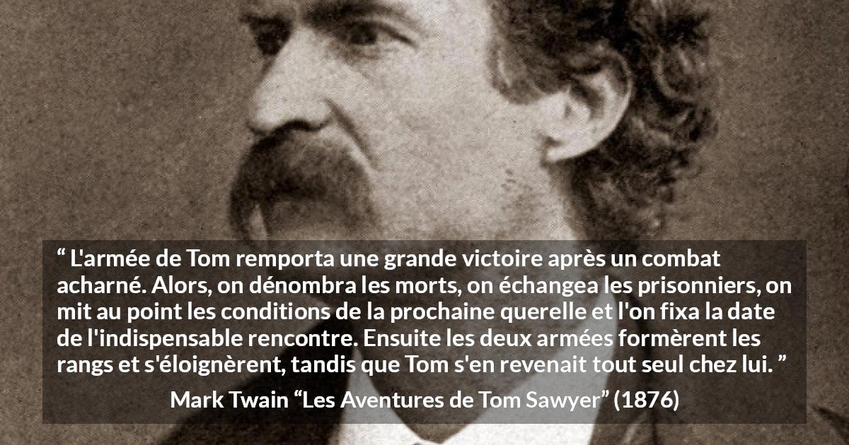Citation de Mark Twain sur la bataille tirée des Aventures de Tom Sawyer - L'armée de Tom remporta une grande victoire après un combat acharné. Alors, on dénombra les morts, on échangea les prisonniers, on mit au point les conditions de la prochaine querelle et l'on fixa la date de l'indispensable rencontre. Ensuite les deux armées formèrent les rangs et s'éloignèrent, tandis que Tom s'en revenait tout seul chez lui.