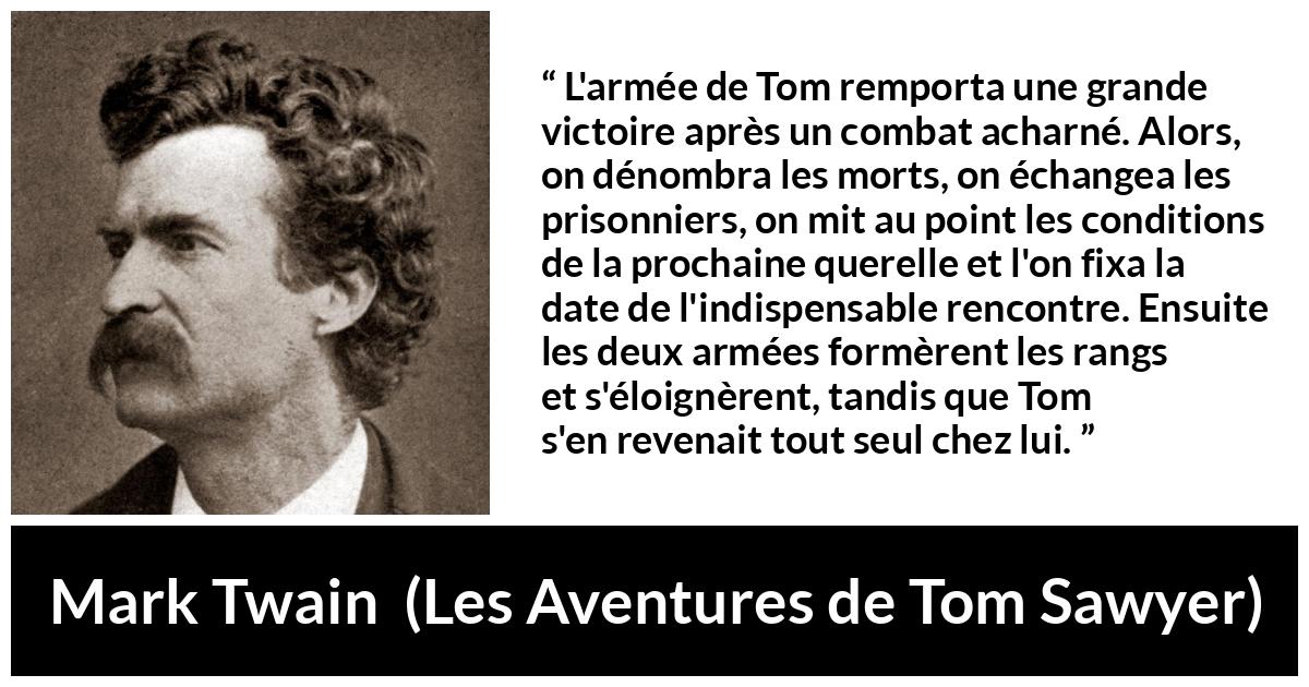 Citation de Mark Twain sur la bataille tirée des Aventures de Tom Sawyer - L'armée de Tom remporta une grande victoire après un combat acharné. Alors, on dénombra les morts, on échangea les prisonniers, on mit au point les conditions de la prochaine querelle et l'on fixa la date de l'indispensable rencontre. Ensuite les deux armées formèrent les rangs et s'éloignèrent, tandis que Tom s'en revenait tout seul chez lui.