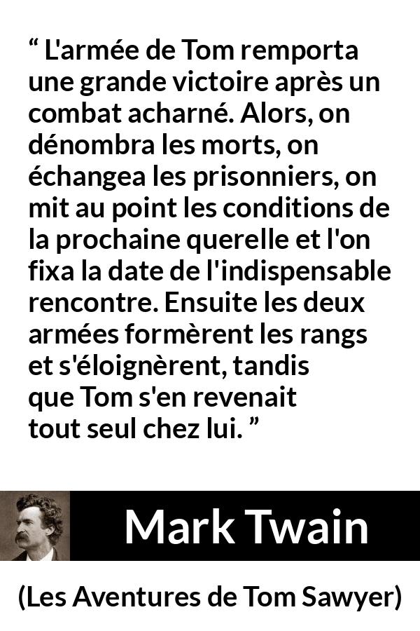 Citation de Mark Twain sur la bataille tirée des Aventures de Tom Sawyer - L'armée de Tom remporta une grande victoire après un combat acharné. Alors, on dénombra les morts, on échangea les prisonniers, on mit au point les conditions de la prochaine querelle et l'on fixa la date de l'indispensable rencontre. Ensuite les deux armées formèrent les rangs et s'éloignèrent, tandis que Tom s'en revenait tout seul chez lui.