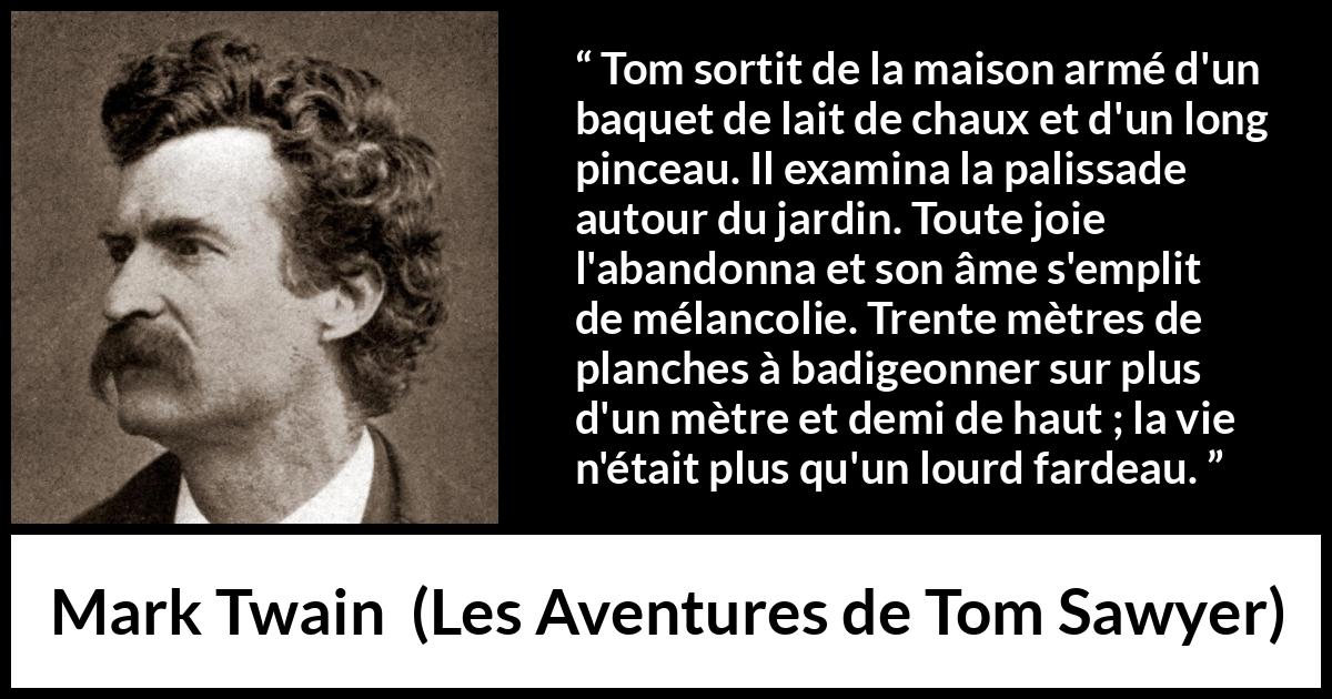 Citation de Mark Twain sur le travail tirée des Aventures de Tom Sawyer - Tom sortit de la maison armé d'un baquet de lait de chaux et d'un long pinceau. Il examina la palissade autour du jardin. Toute joie l'abandonna et son âme s'emplit de mélancolie. Trente mètres de planches à badigeonner sur plus d'un mètre et demi de haut ; la vie n'était plus qu'un lourd fardeau.