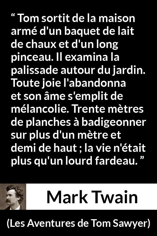 Citation de Mark Twain sur le travail tirée des Aventures de Tom Sawyer - Tom sortit de la maison armé d'un baquet de lait de chaux et d'un long pinceau. Il examina la palissade autour du jardin. Toute joie l'abandonna et son âme s'emplit de mélancolie. Trente mètres de planches à badigeonner sur plus d'un mètre et demi de haut ; la vie n'était plus qu'un lourd fardeau.