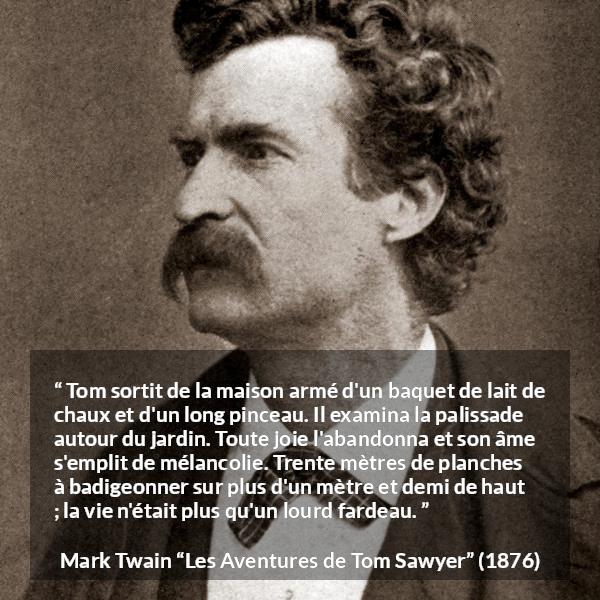 Citation de Mark Twain sur le travail tirée des Aventures de Tom Sawyer - Tom sortit de la maison armé d'un baquet de lait de chaux et d'un long pinceau. Il examina la palissade autour du jardin. Toute joie l'abandonna et son âme s'emplit de mélancolie. Trente mètres de planches à badigeonner sur plus d'un mètre et demi de haut ; la vie n'était plus qu'un lourd fardeau.