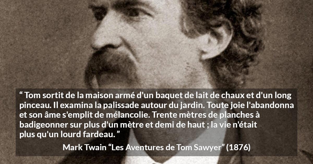 Citation de Mark Twain sur le travail tirée des Aventures de Tom Sawyer - Tom sortit de la maison armé d'un baquet de lait de chaux et d'un long pinceau. Il examina la palissade autour du jardin. Toute joie l'abandonna et son âme s'emplit de mélancolie. Trente mètres de planches à badigeonner sur plus d'un mètre et demi de haut ; la vie n'était plus qu'un lourd fardeau.