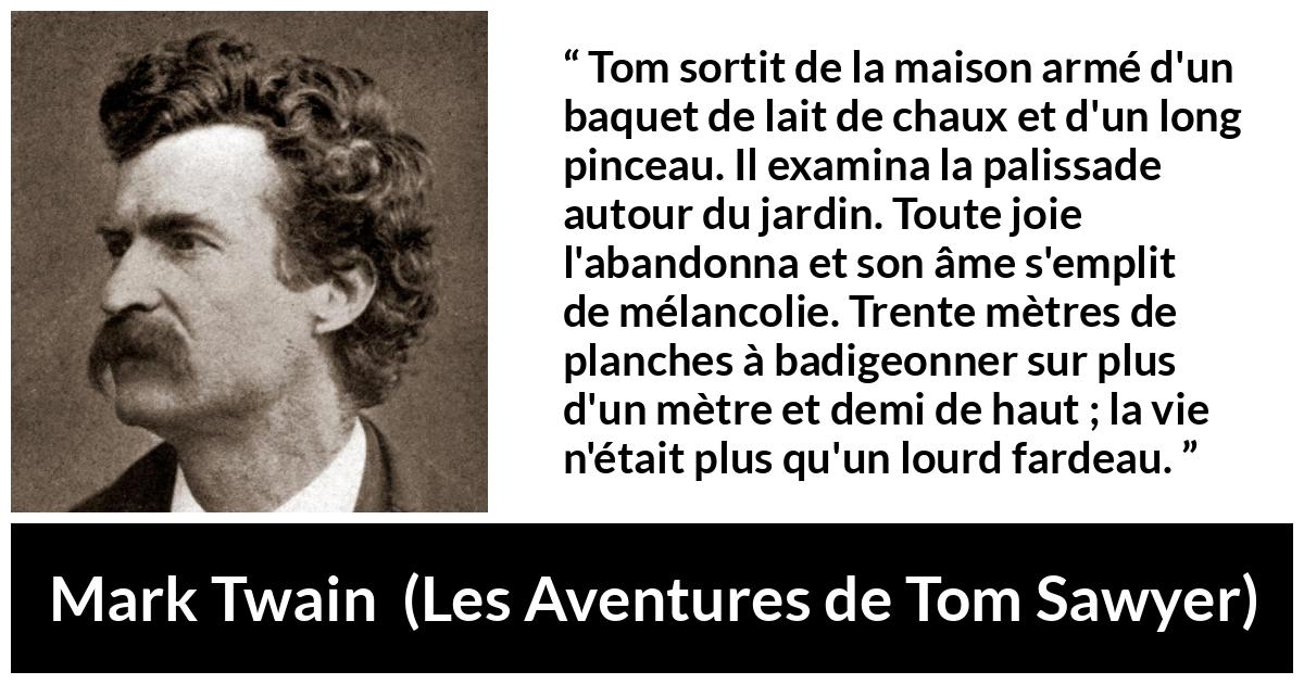 Citation de Mark Twain sur le travail tirée des Aventures de Tom Sawyer - Tom sortit de la maison armé d'un baquet de lait de chaux et d'un long pinceau. Il examina la palissade autour du jardin. Toute joie l'abandonna et son âme s'emplit de mélancolie. Trente mètres de planches à badigeonner sur plus d'un mètre et demi de haut ; la vie n'était plus qu'un lourd fardeau.