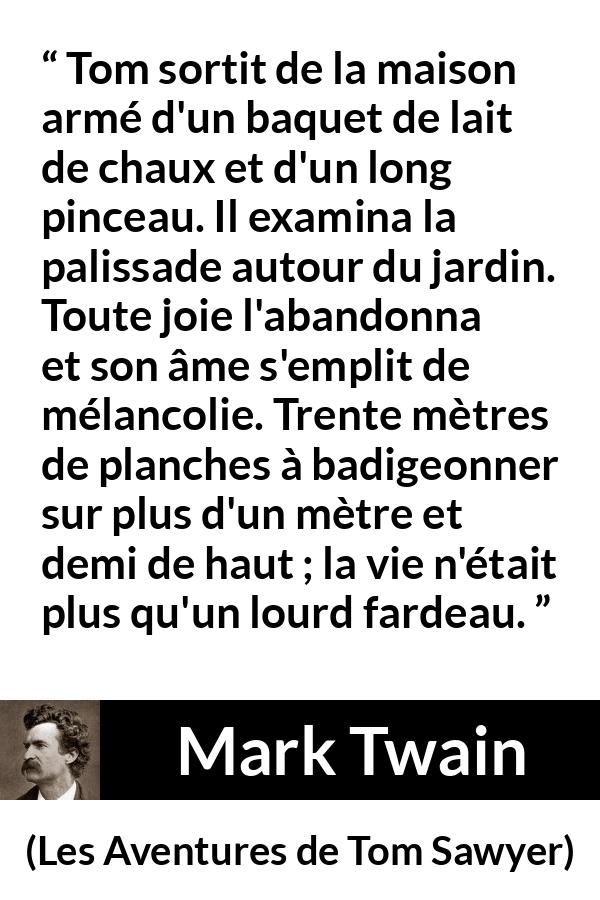 Citation de Mark Twain sur le travail tirée des Aventures de Tom Sawyer - Tom sortit de la maison armé d'un baquet de lait de chaux et d'un long pinceau. Il examina la palissade autour du jardin. Toute joie l'abandonna et son âme s'emplit de mélancolie. Trente mètres de planches à badigeonner sur plus d'un mètre et demi de haut ; la vie n'était plus qu'un lourd fardeau.