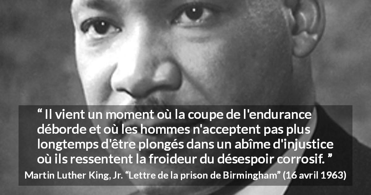 Citation de Martin Luther King, Jr. sur l'injustice tirée de Lettre de la prison de Birmingham - Il vient un moment où la coupe de l'endurance déborde et où les hommes n'acceptent pas plus longtemps d'être plongés dans un abîme d'injustice où ils ressentent la froideur du désespoir corrosif.