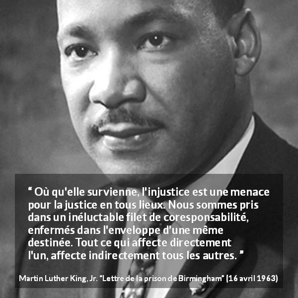 Citation de Martin Luther King, Jr. sur la justice tirée de Lettre de la prison de Birmingham - Où qu'elle survienne, l'injustice est une menace pour la justice en tous lieux. Nous sommes pris dans un inéluctable filet de coresponsabilité, enfermés dans l'enveloppe d'une même destinée. Tout ce qui affecte directement l'un, affecte indirectement tous les autres.