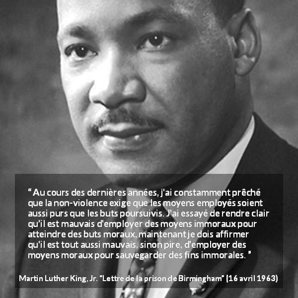 Citation de Martin Luther King, Jr. sur la morale tirée de Lettre de la prison de Birmingham - Au cours des dernières années, j'ai constamment prêché que la non-violence exige que les moyens employés soient aussi purs que les buts poursuivis. J'ai essayé de rendre clair qu'il est mauvais d'employer des moyens immoraux pour atteindre des buts moraux, maintenant je dois affirmer qu'il est tout aussi mauvais, sinon pire, d'employer des moyens moraux pour sauvegarder des fins immorales.