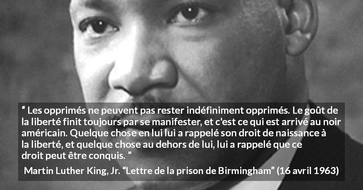 Citation de Martin Luther King, Jr. sur l'oppression tirée de Lettre de la prison de Birmingham - Les opprimés ne peuvent pas rester indéfiniment opprimés. Le goût de la liberté finit toujours par se manifester, et c'est ce qui est arrivé au noir américain. Quelque chose en lui lui a rappelé son droit de naissance à la liberté, et quelque chose au dehors de lui, lui a rappelé que ce droit peut être conquis.