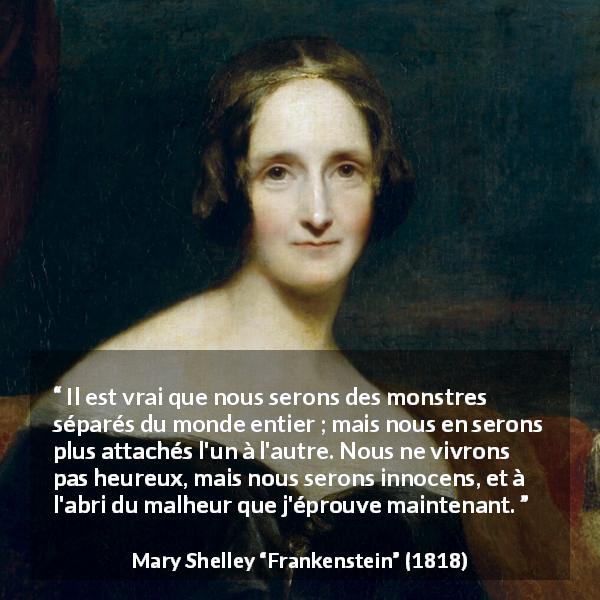 Citation de Mary Shelley sur l'attachement tirée de Frankenstein - Il est vrai que nous serons des monstres séparés du monde entier ; mais nous en serons plus attachés l'un à l'autre. Nous ne vivrons pas heureux, mais nous serons innocens, et à l'abri du malheur que j'éprouve maintenant.