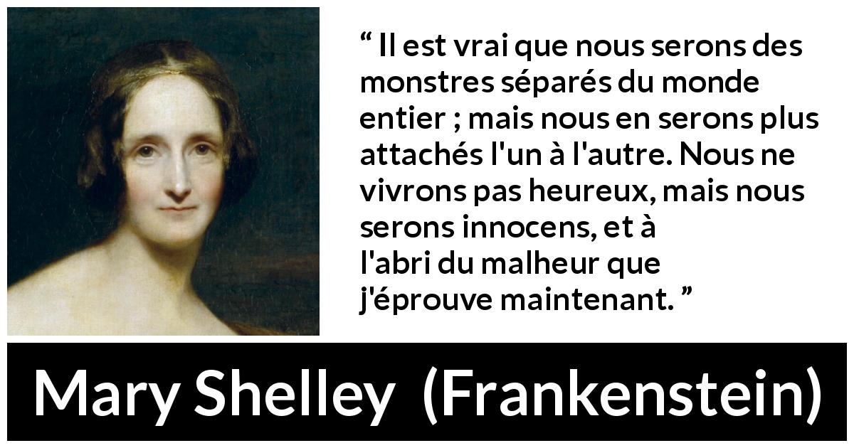 Citation de Mary Shelley sur l'attachement tirée de Frankenstein - Il est vrai que nous serons des monstres séparés du monde entier ; mais nous en serons plus attachés l'un à l'autre. Nous ne vivrons pas heureux, mais nous serons innocens, et à l'abri du malheur que j'éprouve maintenant.