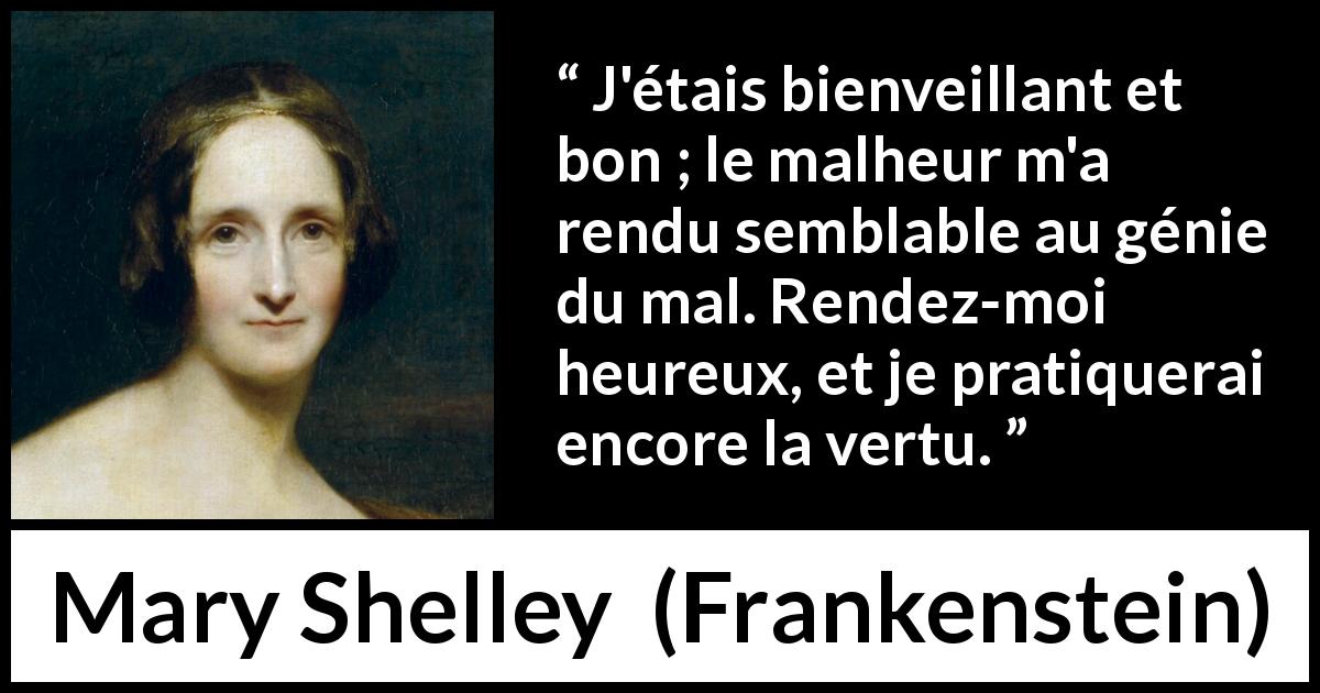 Citation de Mary Shelley sur la bonté tirée de Frankenstein - J'étais bienveillant et bon ; le malheur m'a rendu semblable au génie du mal. Rendez-moi heureux, et je pratiquerai encore la vertu.