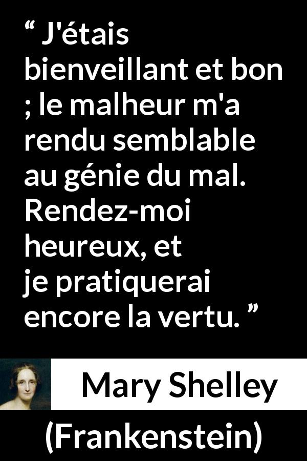 Citation de Mary Shelley sur la bonté tirée de Frankenstein - J'étais bienveillant et bon ; le malheur m'a rendu semblable au génie du mal. Rendez-moi heureux, et je pratiquerai encore la vertu.