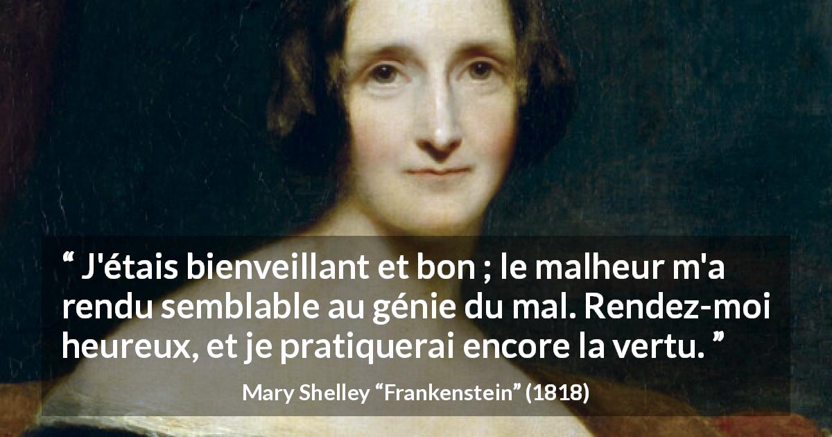 Citation de Mary Shelley sur la bonté tirée de Frankenstein - J'étais bienveillant et bon ; le malheur m'a rendu semblable au génie du mal. Rendez-moi heureux, et je pratiquerai encore la vertu.