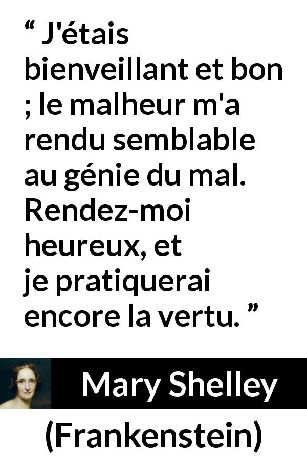 Citation de Mary Shelley sur la bonté tirée de Frankenstein - J'étais bienveillant et bon ; le malheur m'a rendu semblable au génie du mal. Rendez-moi heureux, et je pratiquerai encore la vertu.