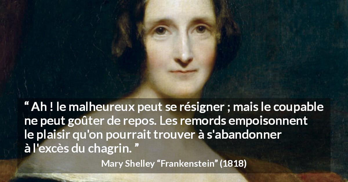Citation de Mary Shelley sur le chagrin tirée de Frankenstein - Ah ! le malheureux peut se résigner ; mais le coupable ne peut goûter de repos. Les remords empoisonnent le plaisir qu'on pourrait trouver à s'abandonner à l'excès du chagrin.