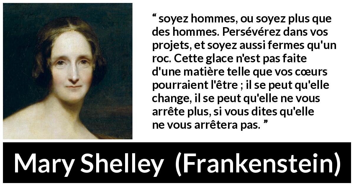 Citation de Mary Shelley sur la détermination tirée de Frankenstein - soyez hommes, ou soyez plus que des hommes. Persévérez dans vos projets, et soyez aussi fermes qu'un roc. Cette glace n'est pas faite d'une matière telle que vos cœurs pourraient l'être ; il se peut qu'elle change, il se peut qu'elle ne vous arrête plus, si vous dites qu'elle ne vous arrêtera pas.