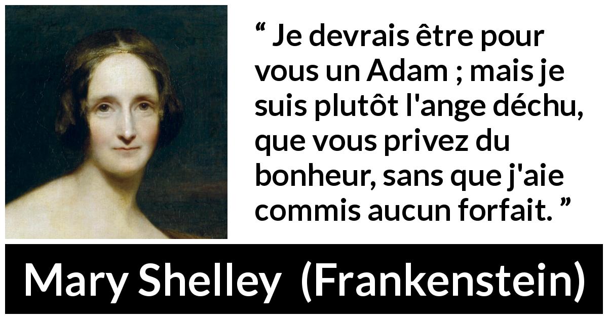 Citation de Mary Shelley sur l'injustice tirée de Frankenstein - Je devrais être pour vous un Adam ; mais je suis plutôt l'ange déchu, que vous privez du bonheur, sans que j'aie commis aucun forfait.