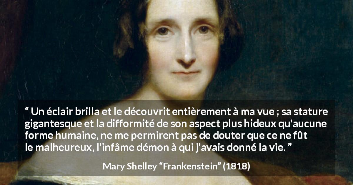 Citation de Mary Shelley sur les monstres tirée de Frankenstein - Un éclair brilla et le découvrit entièrement à ma vue ; sa stature gigantesque et la difformité de son aspect plus hideux qu'aucune forme humaine, ne me permirent pas de douter que ce ne fût le malheureux, l'infâme démon à qui j'avais donné la vie.