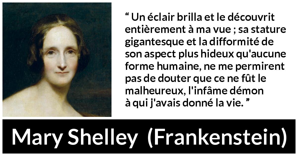Citation de Mary Shelley sur les monstres tirée de Frankenstein - Un éclair brilla et le découvrit entièrement à ma vue ; sa stature gigantesque et la difformité de son aspect plus hideux qu'aucune forme humaine, ne me permirent pas de douter que ce ne fût le malheureux, l'infâme démon à qui j'avais donné la vie.