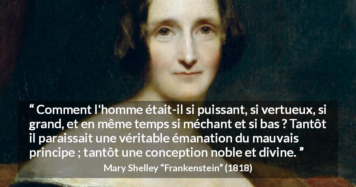 Citation de Mary Shelley sur la vertu tirée de Frankenstein - Comment l'homme était-il si puissant, si vertueux, si grand, et en même temps si méchant et si bas ? Tantôt il paraissait une véritable émanation du mauvais principe ; tantôt une conception noble et divine.