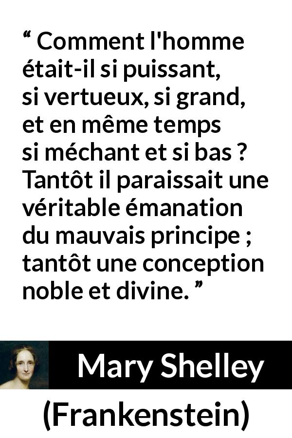 Citation de Mary Shelley sur la vertu tirée de Frankenstein - Comment l'homme était-il si puissant, si vertueux, si grand, et en même temps si méchant et si bas ? Tantôt il paraissait une véritable émanation du mauvais principe ; tantôt une conception noble et divine.