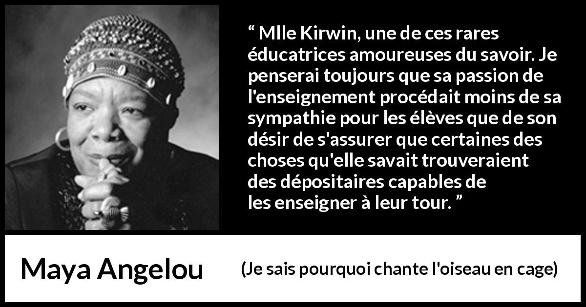 Citation de Maya Angelou sur le savoir tirée de Je sais pourquoi chante l'oiseau en cage - Mlle Kirwin, une de ces rares éducatrices amoureuses du savoir. Je penserai toujours que sa passion de l'enseignement procédait moins de sa sympathie pour les élèves que de son désir de s'assurer que certaines des choses qu'elle savait trouveraient des dépositaires capables de les enseigner à leur tour.