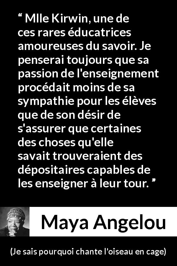 Citation de Maya Angelou sur le savoir tirée de Je sais pourquoi chante l'oiseau en cage - Mlle Kirwin, une de ces rares éducatrices amoureuses du savoir. Je penserai toujours que sa passion de l'enseignement procédait moins de sa sympathie pour les élèves que de son désir de s'assurer que certaines des choses qu'elle savait trouveraient des dépositaires capables de les enseigner à leur tour.